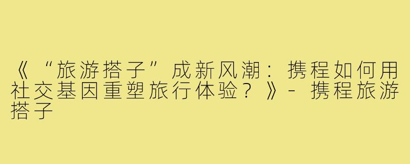 《“旅游搭子”成新风潮：携程如何用社交基因重塑旅行体验？》