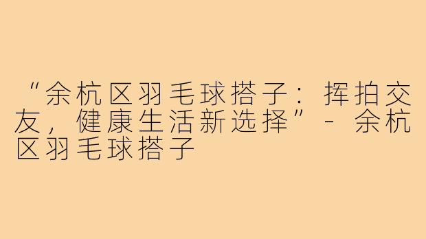 “余杭区羽毛球搭子：挥拍交友，健康生活新选择”-余杭区羽毛球搭子