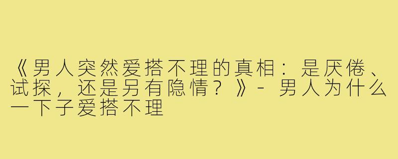 《男人突然爱搭不理的真相：是厌倦、试探，还是另有隐情？》-男人为什么一下子爱搭不理