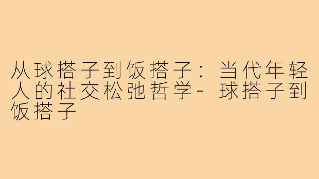 从球搭子到饭搭子：当代年轻人的社交松弛哲学