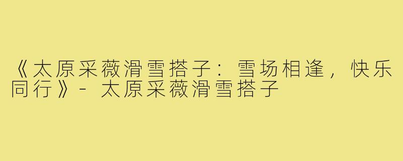 《太原采薇滑雪搭子:雪场相逢,快乐同行》-太原采薇滑雪搭子