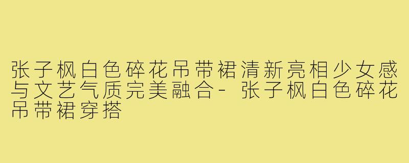 张子枫白色碎花吊带裙清新亮相少女感与文艺气质完美融合