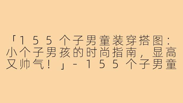 「155个子男童装穿搭图:小个子男孩的时尚指南,显高又帅气!」-155个子男童装穿搭图