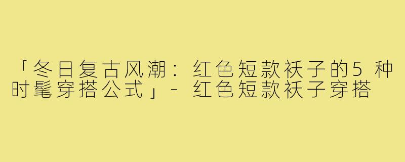 「冬日复古风潮:红色短款袄子的5种时髦穿搭公式」-红色短款袄子穿搭