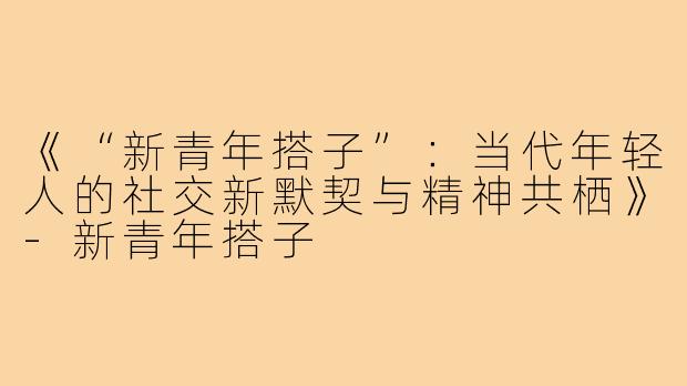《“新青年搭子”：当代年轻人的社交新默契与精神共栖》-新青年搭子