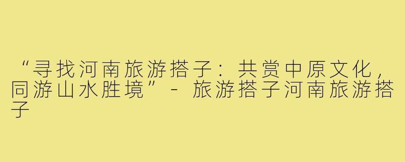 “寻找河南旅游搭子:共赏中原文化,同游山水胜境”-旅游搭子河南旅游搭子