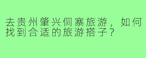 去贵州肇兴侗寨旅游,如何找到合适的旅游搭子?