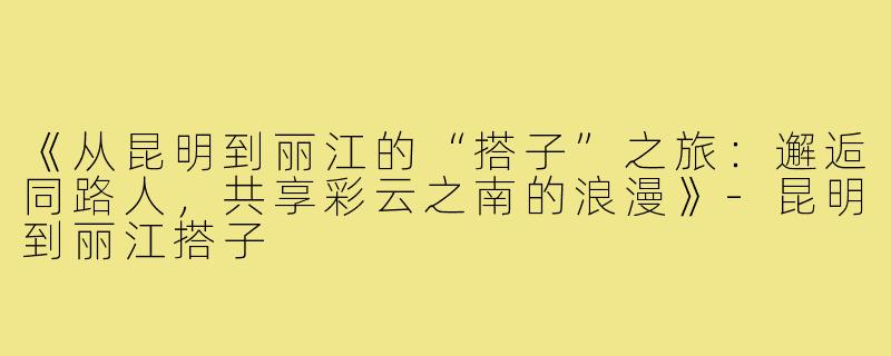 《从昆明到丽江的“搭子”之旅：邂逅同路人，共享彩云之南的浪漫》