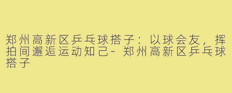 郑州高新区乒乓球搭子：以球会友，挥拍间邂逅运动知己-郑州高新区乒乓球搭子
