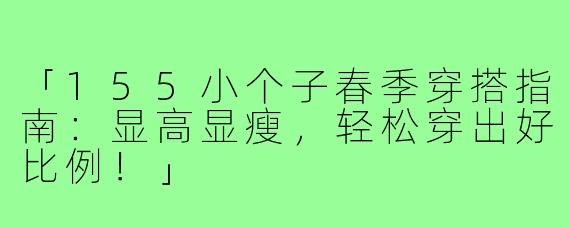 「155小个子春季穿搭指南：显高显瘦，轻松穿出好比例！」