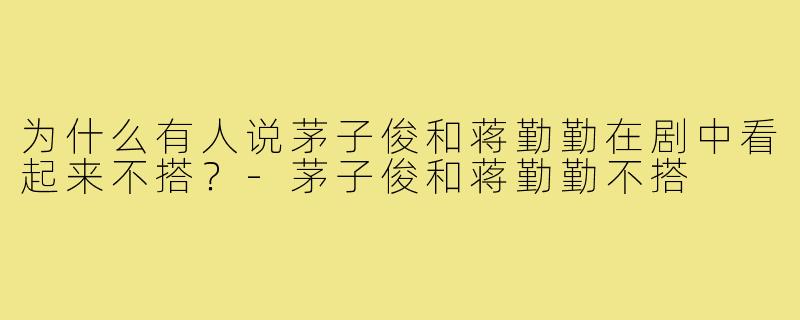 为什么有人说茅子俊和蒋勤勤在剧中看起来不搭?-茅子俊和蒋勤勤不搭