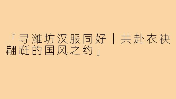 「寻潍坊汉服同好｜共赴衣袂翩跹的国风之约」
