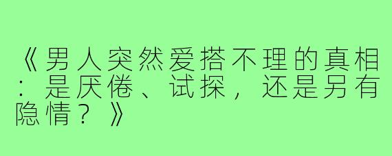 《男人突然爱搭不理的真相：是厌倦、试探，还是另有隐情？》
