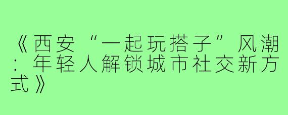 《西安“一起玩搭子”风潮：年轻人解锁城市社交新方式》