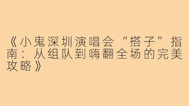《小鬼深圳演唱会“搭子”指南：从组队到嗨翻全场的完美攻略》