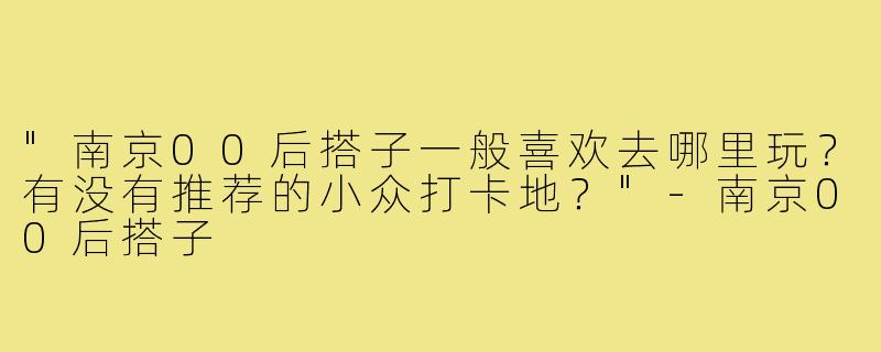 "南京00后搭子一般喜欢去哪里玩？有没有推荐的小众打卡地？"