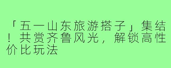 「五一山东旅游搭子」集结！共赏齐鲁风光，解锁高性价比玩法