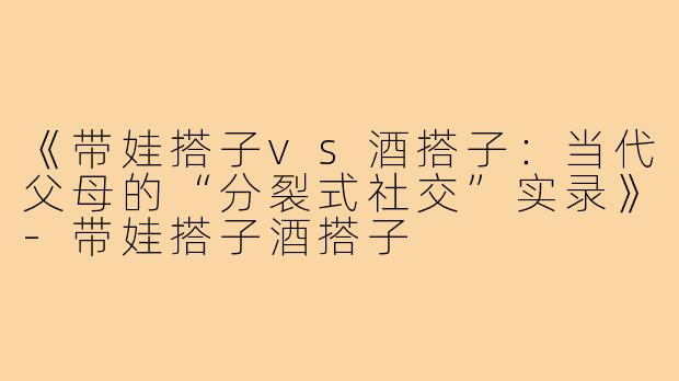 《带娃搭子vs酒搭子：当代父母的“分裂式社交”实录》