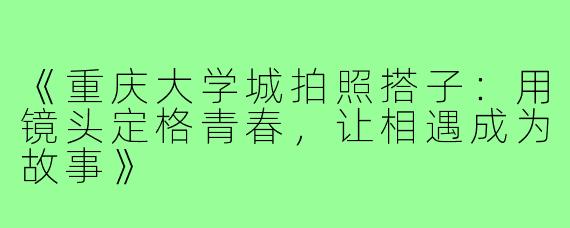《重庆大学城拍照搭子：用镜头定格青春，让相遇成为故事》