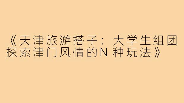 《天津旅游搭子：大学生组团探索津门风情的N种玩法》
