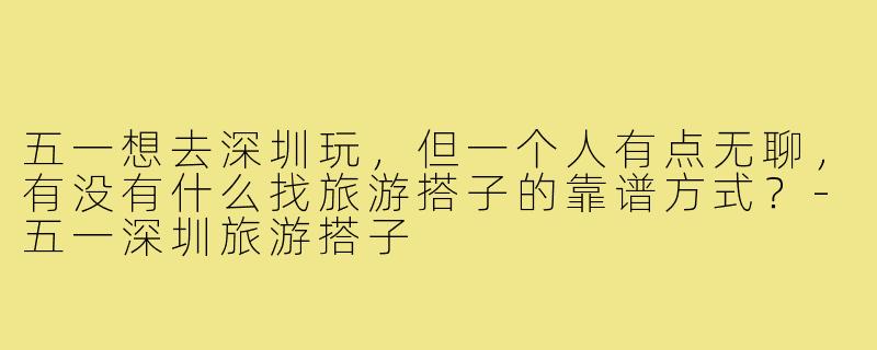 五一想去深圳玩,但一个人有点无聊,有没有什么找旅游搭子的靠谱方式?-五一深圳旅游搭子
