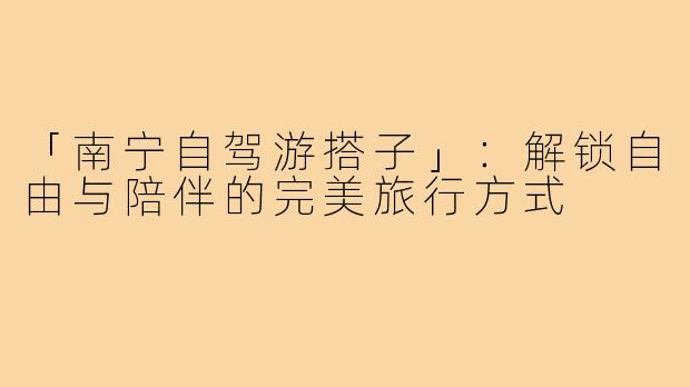 「南宁自驾游搭子」：解锁自由与陪伴的完美旅行方式
