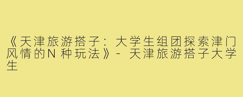《天津旅游搭子：大学生组团探索津门风情的N种玩法》-天津旅游搭子大学生