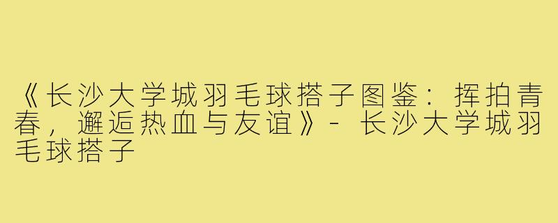 《长沙大学城羽毛球搭子图鉴:挥拍青春,邂逅热血与友谊》-长沙大学城羽毛球搭子