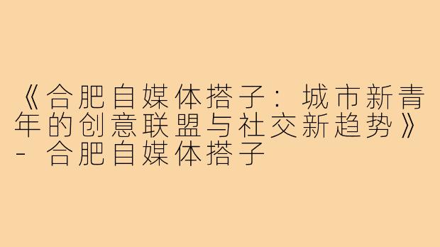 《合肥自媒体搭子：城市新青年的创意联盟与社交新趋势》