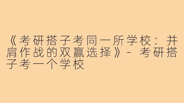 《考研搭子考同一所学校:并肩作战的双赢选择》-考研搭子考一个学校
