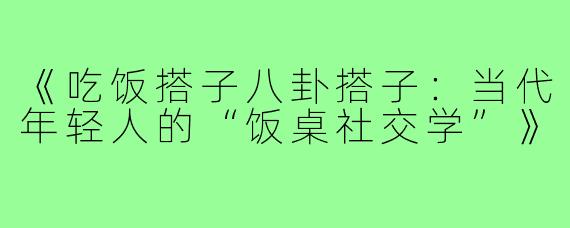 《吃饭搭子八卦搭子:当代年轻人的“饭桌社交学”》