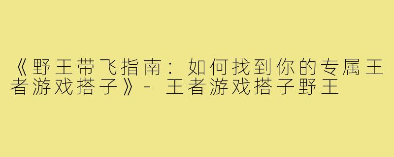 《野王带飞指南：如何找到你的专属王者游戏搭子》-王者游戏搭子野王