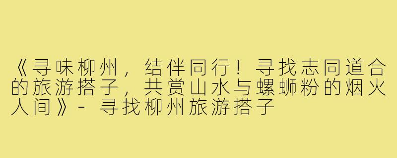 《寻味柳州，结伴同行！寻找志同道合的旅游搭子，共赏山水与螺蛳粉的烟火人间》-寻找柳州旅游搭子