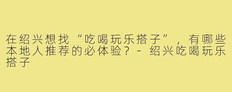 在绍兴想找“吃喝玩乐搭子”,有哪些本地人推荐的必体验?-绍兴吃喝玩乐搭子