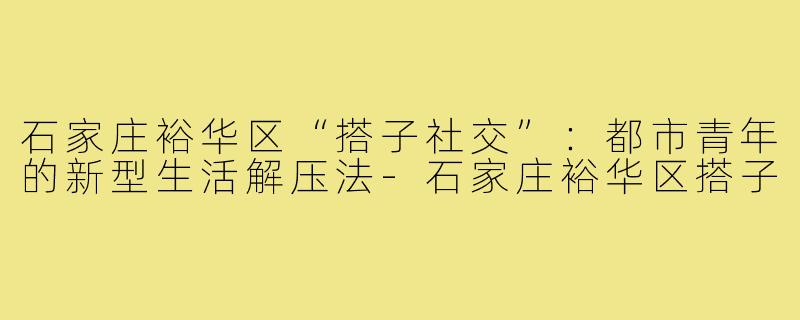 石家庄裕华区“搭子社交”:都市青年的新型生活解压法-石家庄裕华区搭子