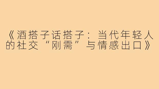 《酒搭子话搭子：当代年轻人的社交“刚需”与情感出口》