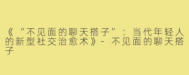 《“不见面的聊天搭子”：当代年轻人的新型社交治愈术》