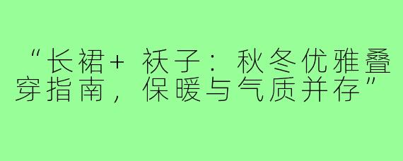 “长裙+袄子：秋冬优雅叠穿指南，保暖与气质并存”