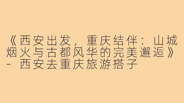 《西安出发,重庆结伴:山城烟火与古都风华的完美邂逅》-西安去重庆旅游搭子