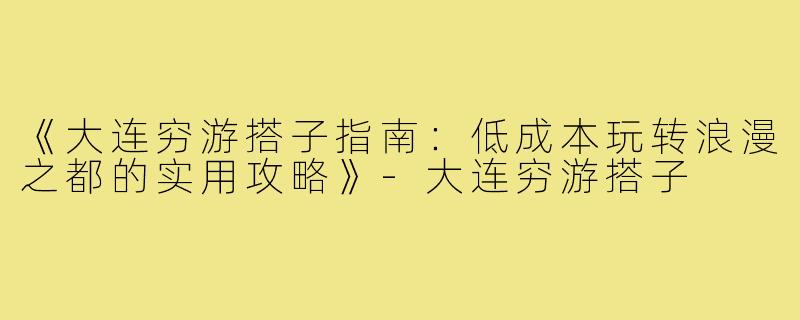 《大连穷游搭子指南：低成本玩转浪漫之都的实用攻略》-大连穷游搭子
