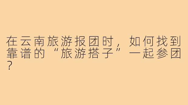在云南旅游报团时，如何找到靠谱的“旅游搭子”一起参团？