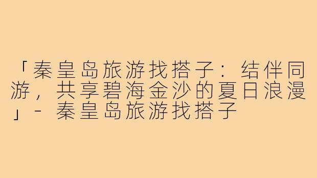 「秦皇岛旅游找搭子:结伴同游,共享碧海金沙的夏日浪漫」-秦皇岛旅游找搭子