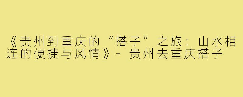 《贵州到重庆的“搭子”之旅:山水相连的便捷与风情》-贵州去重庆搭子