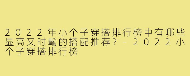 2022年小个子穿搭排行榜中有哪些显高又时髦的搭配推荐？