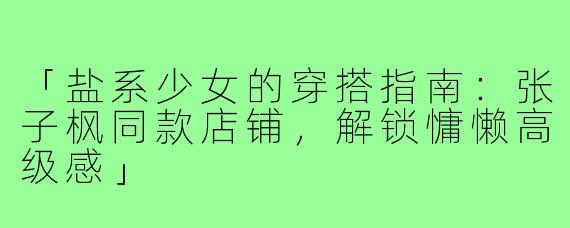 「盐系少女的穿搭指南：张子枫同款店铺，解锁慵懒高级感」