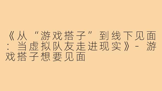 《从“游戏搭子”到线下见面:当虚拟队友走进现实》-游戏搭子想要见面