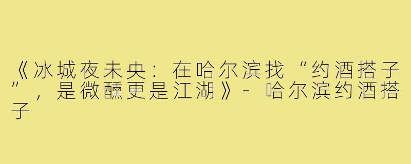 《冰城夜未央：在哈尔滨找“约酒搭子”，是微醺更是江湖》-哈尔滨约酒搭子