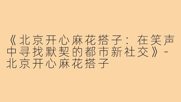 《北京开心麻花搭子：在笑声中寻找默契的都市新社交》