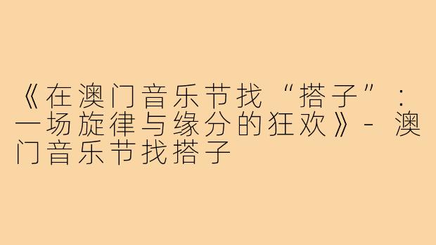 《在澳门音乐节找“搭子”：一场旋律与缘分的狂欢》-澳门音乐节找搭子