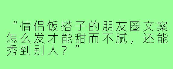 “情侣饭搭子的朋友圈文案怎么发才能甜而不腻，还能秀到别人？”